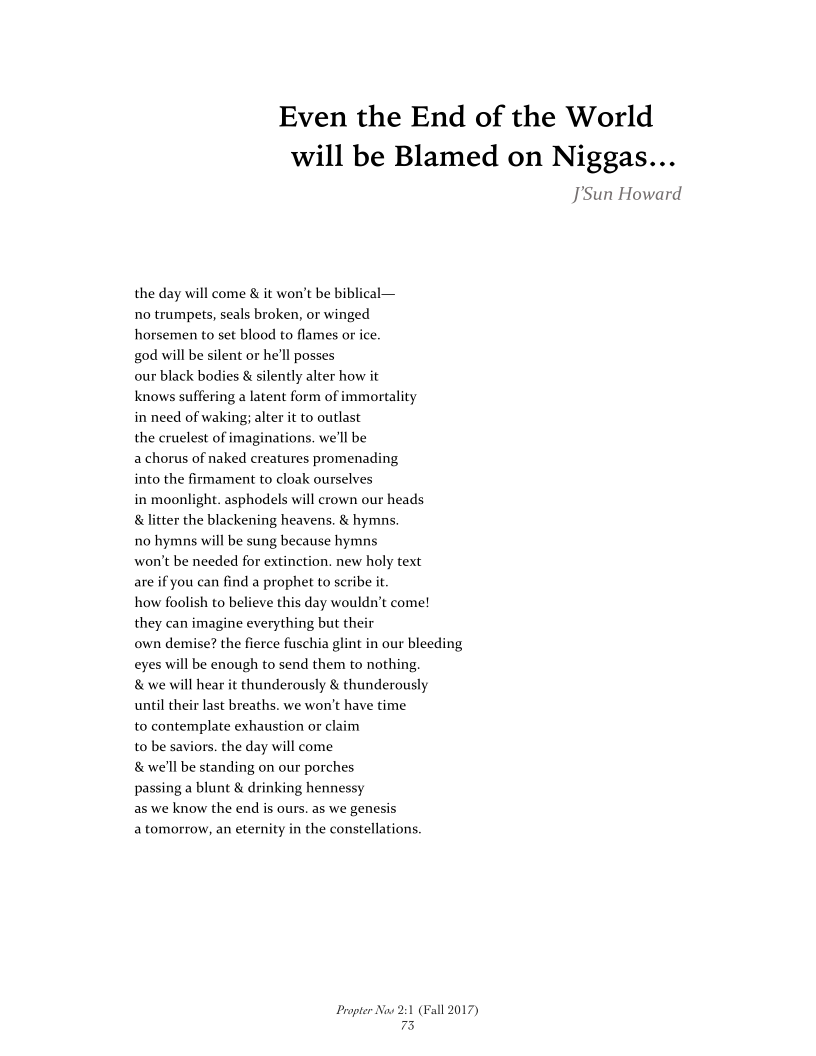 Even the End of the World
will be Blamed on Niggas...

J’'Sun Howard

the day will come & it won't be biblical—
no trumpets, seals broken, or winged
horsemen to set blood to flames or ice.

god will be silent or he'll posses

our black bodies & silently alter how it

knows suffering a latent form of immortality
in need of waking; alter it to outlast

the cruelest of imaginations. we'll be

a chorus of naked creatures promenading

into the firmament to cloak ourselves

in moonlight. asphodels will crown our heads
& litter the blackening heavens. & hymns

no hymns will be sung because hymns

won't be needed for extinction. new holy text
are if you can find a prophet to seribe it.

how foolish to believe this day wouldn’t come!
they can imagine everything but their

own demise? the fierce fuschia glint in our bleeding
eyes will be enough to send them to nothing,
& we will hear it thunderously & thunderously
until their last breaths. we won't have time

to contemplate exhaustion or claim

to be saviors. the day will come

& we'll be standing on our porches

passing a blunt & drinking hennessy

as we know the end is ours. as we genesis,

a tomorrow, an eternity in the constellations.

 

 

Propter Now 21
73

‘all 2017)

 
